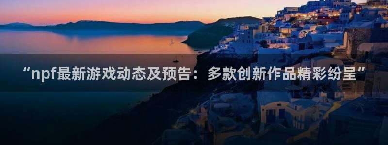 星欧娱乐开户测速：“npf最新游戏动态及预告：多款创新作品精